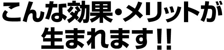 こんな効果・メリットが生まれます！！